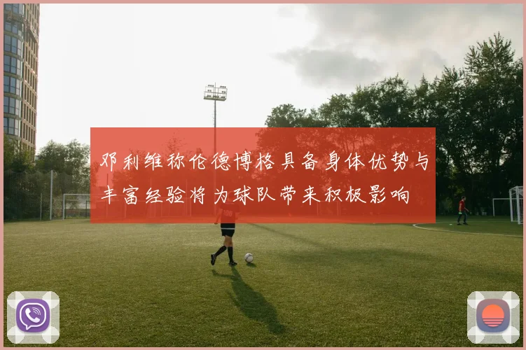 邓利维称伦德博格具备身体优势与丰富经验将为球队带来积极影响