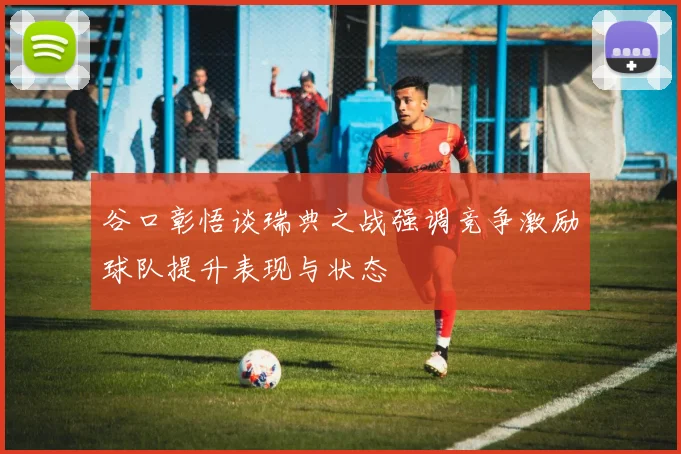 谷口彰悟谈瑞典之战强调竞争激励球队提升表现与状态