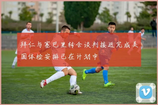 拜仁与塞巴里转会谈判接近完成美国体检安排已在计划中
