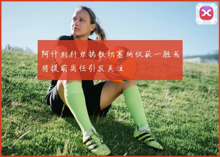 阿什利科尔执教切塞纳仅获一胜或将提前离任引发关注
