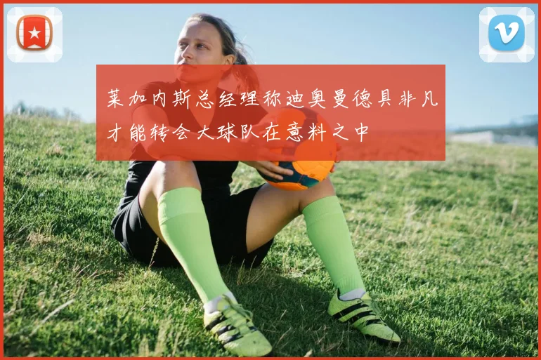 莱加内斯总经理称迪奥曼德具非凡才能转会大球队在意料之中