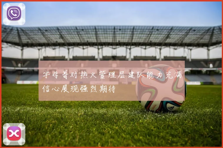 字母哥对热火管理层建队能力充满信心展现强烈期待