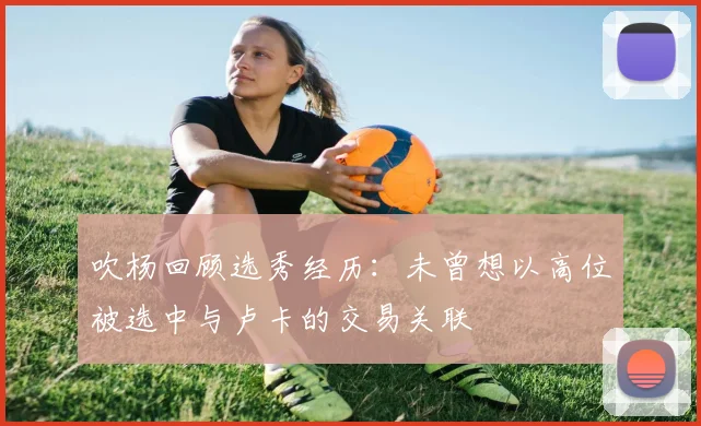 吹杨回顾选秀经历：未曾想以高位被选中与卢卡的交易关联
