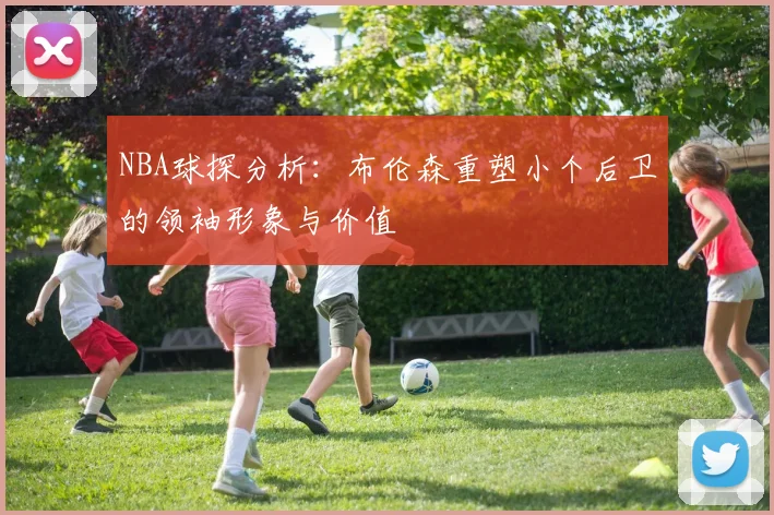 NBA球探分析：布伦森重塑小个后卫的领袖形象与价值