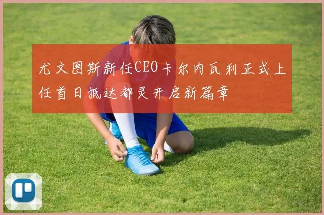 尤文图斯新任CEO卡尔内瓦利正式上任首日抵达都灵开启新篇章