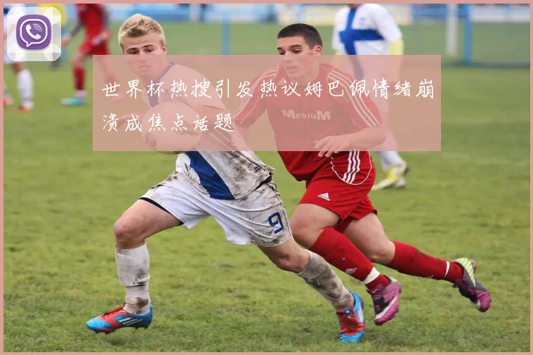 世界杯热搜引发热议姆巴佩情绪崩溃成焦点话题
