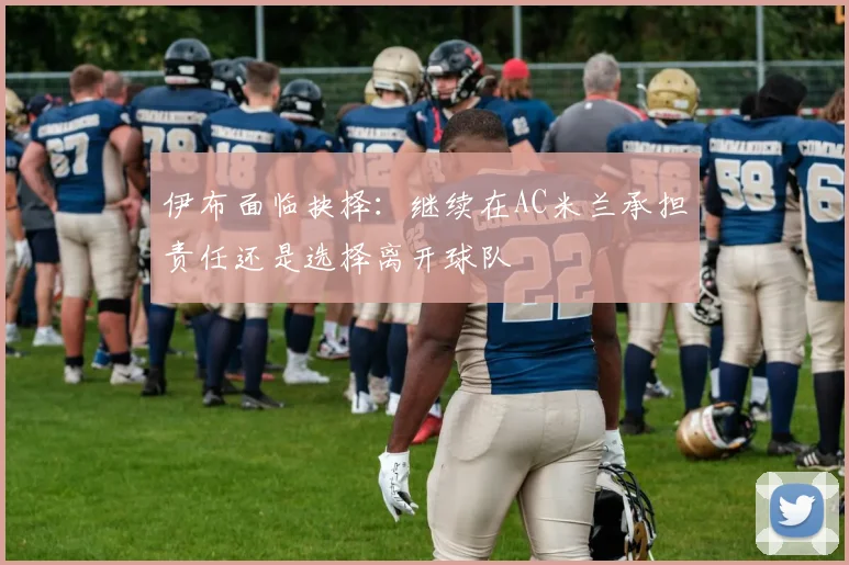 伊布面临抉择：继续在AC米兰承担责任还是选择离开球队