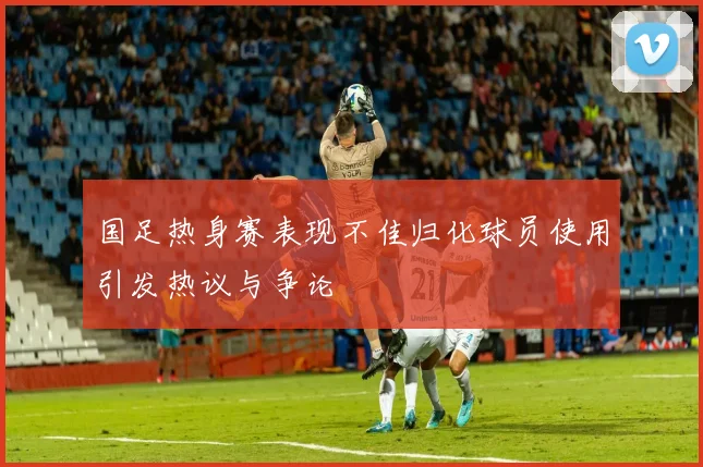 国足热身赛表现不佳归化球员使用引发热议与争论
