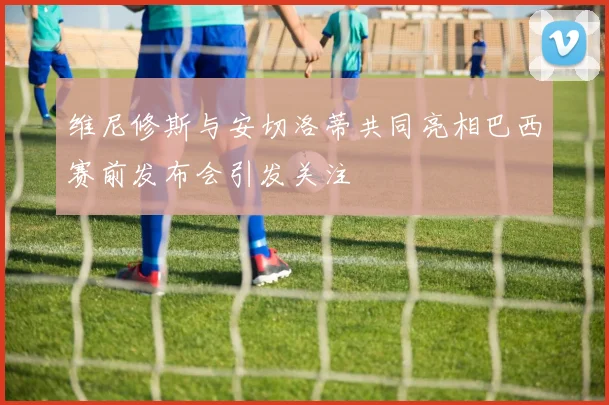 维尼修斯与安切洛蒂共同亮相巴西赛前发布会引发关注