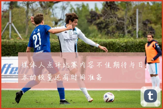 媒体人点评比赛内容不佳期待与日本的较量还有时间准备