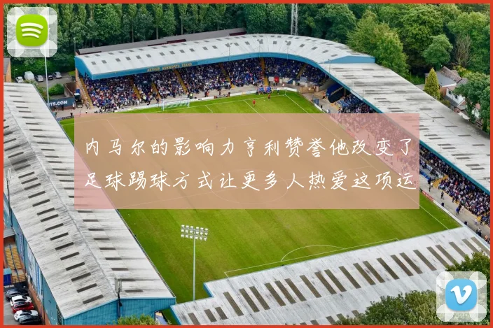 内马尔的影响力亨利赞誉他改变了足球踢球方式让更多人热爱这项运动