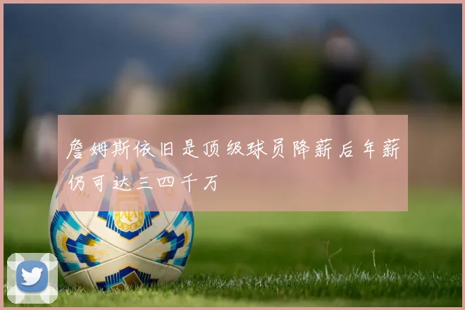 詹姆斯依旧是顶级球员降薪后年薪仍可达三四千万
